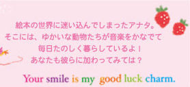 絵本の世界に迷い込んでしまったアナタ。そこには、ゆかいな動物たちが音楽をかなでて毎日たのしく暮らしているよ。あなたも彼らに加わってみては？