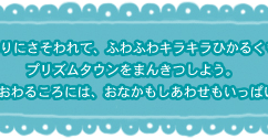 あまいかおりにさそわれて、ふわふわキラキラひかるくもにのってプリズムタウンをまんきつしよう。きっと1日がおわるころには、おなかもしあわせもいっぱいになるね☆